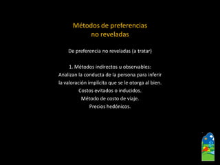 Métodos de preferencias no reveladasDe preferencia no reveladas (a tratar) 1. Métodos indirectos u observables: Analizan la conducta de la persona para inferir la valoración implícita que se le otorga al bien. Costos evitados o inducidos. Método de costo de viaje. Precios hedónicos.  