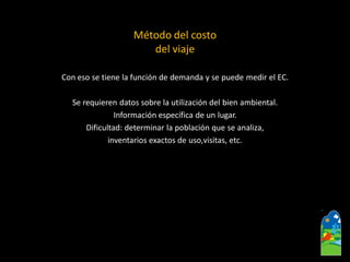 Con eso se tiene la función de demanda y se puede medir el EC. 
Se requieren datos sobre la utilización del bien ambiental. 
Información específica de un lugar. 
Dificultad: determinar la población que se analiza, 
inventarios exactos de uso,visitas, etc. 
Método del costo del viaje  