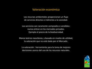 Valoración económica 
Los recursos ambientales proporcionan un flujo 
de servicios directos e indirectos a la sociedad. 
Los servicios son raramente comprados o vendidos: 
nunca entran en los mercados privados. 
Ejemplo el precio de la biodiversidad. 
Marco teórico neoclásico, y basado en niveles de utilidad, 
la valoración que no está dada por el Mercado. 
La valoración : herramienta para latomademejores 
decisiones acerca del uso de los recursos naturales.  