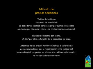 Validez del método 
Supuesto de movilidad: 
Se debe tener libertad para escoger por ejemplo viviendas 
afectadas por diferentes niveles de contaminación ambiental. 
El papel de la renta per capita. 
LA DAP por algo es función de la capacidad de pago. 
Latécnica de los precios hedónicosrefleja el valor quelas 
personas afectadaspor la modificación en la calidad del 
bien ambiental, proyectan en el mercado del bien relacionado: 
no incluye valores de no uso. 
Método de precios hedónicos  