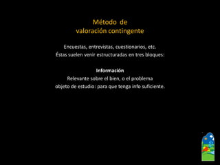 Encuestas, entrevistas, cuestionarios, etc. 
Éstas suelen venir estructuradas en tres bloques: 
Información 
Relevante sobre el bien, o el problema 
objeto de estudio: para que tenga infosuficiente. 
Método de 
valoración contingente  