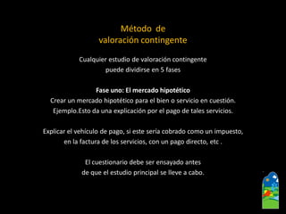 Cualquier estudio de valoración contingente 
puede dividirse en 5 fases 
Fase uno: El mercado hipotético 
Crearun mercado hipotético para el bien o servicio en cuestión. 
Ejemplo.Esto da una explicación por el pago de tales servicios. 
Explicar el vehículo de pago, si este sería cobrado como un impuesto, 
en la factura de los servicios, con un pago directo, etc. 
El cuestionario debe ser ensayado antes 
de que el estudio principal se lleve a cabo. 
Método de 
valoración contingente  