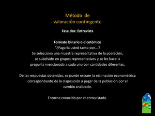 Fase dos: Entrevista 
Formato binario o dicotómico 
“¿Pagaría usted tanto por....? 
Se selecciona una muestra representativa de la población, 
se subdivide en grupos representativos y se les hace la 
pregunta mencionada a cada uno con cantidades diferentes. 
De las respuestas obtenidas, se puede extraer la estimación econométrica 
correspondiente de la disposición a pagar de la población por el 
cambio analizado. 
Entorno conocido por el entrevistado. 
Método de valoración contingente  