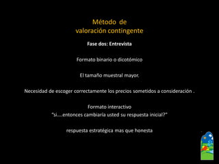 Fase dos: Entrevista 
Formato binario o dicotómico 
El tamaño muestralmayor. 
Necesidadde escoger correctamente los precios sometidos a consideración . 
Formato interactivo 
“si....entonces cambiaría usted su respuesta inicial?” 
respuesta estratégica mas que honesta 
Método de 
valoración contingente  