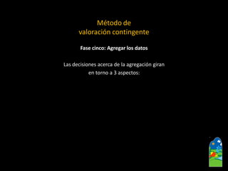 Fase cinco: Agregar los datos 
Las decisiones acerca de la agregación giran 
en torno a 3 aspectos: 
Método de 
valoración contingente  