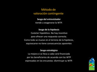 Sesgo del entrevistador 
tiende a exagerarse la WTP. 
Sesgo de la hipótesis 
Carácter hipotético. No hay incentivo 
paraofrecer una respuesta correcta. 
Como todo se mueve en el terreno de la hipótesis, 
equivocarse no tiene consecuencias aparentes 
Sesgo estratégico 
La mejora si se lleva a cabo será financiada 
por los beneficiarios de acuerdo con las WTP 
expresadas en las encuestas: disminuye su WTP. 
Método de 
valoración contingente  