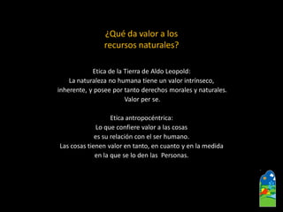 ¿Qué da valor a los recursos naturales? 
Etica de la Tierra de Aldo Leopold: 
La naturaleza no humana tiene un valor intrínseco, 
inherente, y posee por tanto derechos morales y naturales. 
Valor per se. 
Etica antropocéntrica: 
Loque confiere valor a las cosas 
es su relación con el ser humano. 
Las cosas tienen valor en tanto, en cuanto y en la medida 
en la que se lo den las Personas.  