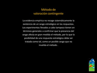 La evidencia empírica no recoge sistemáticamente la 
existencia de un sesgo estratégico en las respuestas. 
Los experimentos llevados a cabo tampoco tienen en 
términos generales a confirmar que la presencia del 
sesgo afecta en gran medida el método,por lo que la 
posibilidad de una respuesta estratégica debe ser 
tratada como tal, como un posible sesgo que no 
invalida el método . 
Método de 
valoración contingente  