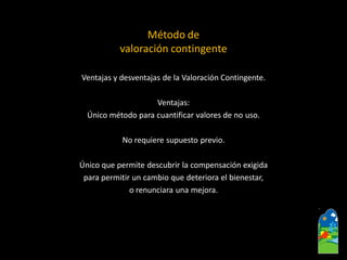 Ventajas y desventajas de la Valoración Contingente. 
Ventajas: 
Único método para cuantificar valores de no uso. 
No requiere supuesto previo. 
Único que permite descubrir la compensación exigida 
para permitir un cambio que deteriora el bienestar, 
o renunciara una mejora. 
Método de 
valoración contingente  