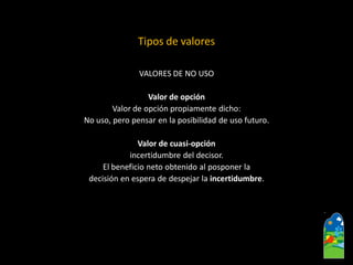 VALORES DE NO USO 
Valor de opción 
Valor de opción propiamente dicho: 
No uso, pero pensar en la posibilidad de uso futuro. 
Valor de cuasi-opción 
incertidumbre del decisor. 
El beneficio neto obtenido al posponer la 
decisión en espera de despejar la incertidumbre. 
Tipos de valores  