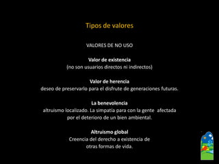 VALORES DE NO USO 
Valor de existencia 
(no son usuarios directos ni indirectos) 
Valor de herencia 
deseo de preservarlo para el disfrute de generaciones futuras. 
La benevolencia 
altruismo localizado. La simpatía para con la gente afectada 
por el deterioro de un bien ambiental. 
Altruismo global 
Creencia del derecho a existencia de 
otras formas de vida. 
Tipos de valores  
