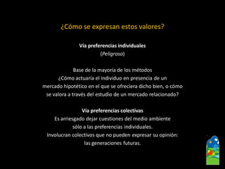 ¿Cómo se expresan estos valores? 
Vía preferencias individuales 
(Peligroso) 
Base de la mayoría de los métodos 
¿Cómoactuaría el individuo en presencia de un 
mercado hipotético en el que se ofreciera dicho bien, o cómo 
se valora a través del estudio de un mercado relacionado? 
Vía preferencias colectivas 
Es arriesgado dejar cuestiones del medio ambiente 
sólo a las preferencias individuales. 
Involucran colectivos que no pueden expresar su opinión: 
las generaciones futuras.  