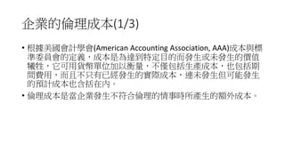 企業的倫理成本(1/3)
• 根據美國會計學會(American Accounting Association, AAA)成本與標
準委員會的定義，成本是為達到特定目的而發生或未發生的價值
犧牲，它可用貨幣單位加以衡量，不僅包括生產成本，也包括期
間費用，而且不只有已經發生的實際成本，連未發生但可能發生
的預計成本也含括在內。
• 倫理成本是當企業發生不符合倫理的情事時所產生的額外成本。
 