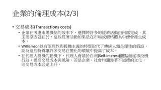 企業的倫理成本(2/3)
• 交易成本(Transactions costs)
• 企業在考慮市場機制的效率下，選擇將許多的經濟活動由內部完成，其
主要原因就在於，這些經濟活動如果是在市場或價格體系中便會產生成
本。
• Williamson以有限理性與投機主義的特質取代了傳統人類是理性的假設，
認為這些特質讓許多交易在變化的環境中提高了成本。
• 在代理人投機的動機下，代理人會基於自利(Self-interest)觀點而從事投機
行為，提高交易成本與風險。若是企業、社會均瀰漫著不道德的文化，
則交易成本必定上升。
 