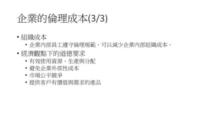 企業的倫理成本(3/3)
• 組織成本
• 企業內部員工遵守倫理規範，可以減少企業內部組織成本。
• 經濟觀點下的道德要求
• 有效使用資源、生產與分配
• 避免企業外部性成本
• 市場公平競爭
• 提供客戶有價值與需求的產品
 