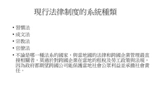 現行法律制度的系統種類
• 習慣法
• 成文法
• 宗教法
• 官僚法
• 不論是哪一種法系的國家，與當地國的法律和跨國企業管理最直
接相關者，莫過於對跨國企業在當地的租稅及勞工政策與法規，
因為政府都期望跨國公司能保護當地社會公眾利益並承擔社會責
任。
 
