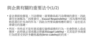 與企業有關的重要法令(1/2)
• 當企業排放廢氣、污染環境，就要擔負起污染環境的責任，因此
責任也被稱為「因果責任」(Causal Responsibility)，因為事件的起
始是源自於本身的作為，因此自然要負擔相應的責任，這也是法
律責任的基礎。
• 然而，有些並不是有意或違反倫理道德的行為，也會對他人造成
傷害，此時就必須承擔法律義務(Legal Liability)，尤其是許多商業
行為經常受到許多嚴格義務(Strict Liability)的約束。
 