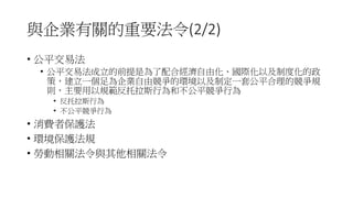 與企業有關的重要法令(2/2)
• 公平交易法
• 公平交易法成立的前提是為了配合經濟自由化、國際化以及制度化的政
策，建立一個足為企業自由競爭的環境以及制定一套公平合理的競爭規
則，主要用以規範反托拉斯行為和不公平競爭行為
• 反托拉斯行為
• 不公平競爭行為
• 消費者保護法
• 環境保護法規
• 勞動相關法令與其他相關法令
 
