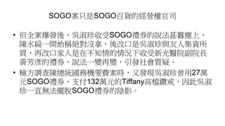 SOGO案只是SOGO百貨的經營權官司
• 但全案爆發後，吳淑珍收受SOGO禮券的說法甚囂塵上，
陳水扁一開始稱絕對沒拿，後改口是吳淑珍與友人集資所
買，再改口家人是在不知情的情況下收受新光醫院副院長
黃芳彥的禮券，說法一變再變，引發社會質疑。
• 檢方調查陳總統國務機要費案時，又發現吳淑珍曾用27萬
元SOGO禮券，支付132萬元的Tiffany高檔鑽戒，因此吳淑
珍一直無法擺脫SOGO禮券的陰影。
 