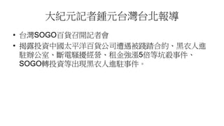 大紀元記者鍾元台灣台北報導
• 台灣SOGO百貨召開記者會
• 揭露投資中國太平洋百貨公司遭遇被踐踏合約、黑衣人進
駐辦公室、斷電騷擾經營、租金強漲5倍等坑殺事件、
SOGO轉投資等出現黑衣人進駐事件。
 