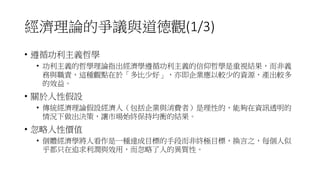 經濟理論的爭議與道德觀(1/3)
• 遵循功利主義哲學
• 功利主義的哲學理論指出經濟學遵循功利主義的信仰哲學是重視結果，而非義
務與職責，這種觀點在於「多比少好」，亦即企業應以較少的資源，產出較多
的效益。
• 關於人性假設
• 傳統經濟理論假設經濟人（包括企業與消費者）是理性的，能夠在資訊透明的
情況下做出決策，讓市場始終保持均衡的結果。
• 忽略人性價值
• 個體經濟學將人看作是一種達成目標的手段而非終極目標，換言之，每個人似
乎都只在追求利潤與效用，而忽略了人的異質性。
 