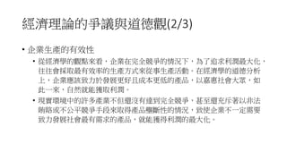 經濟理論的爭議與道德觀(2/3)
• 企業生產的有效性
• 從經濟學的觀點來看，企業在完全競爭的情況下，為了追求利潤最大化，
往往會採取最有效率的生產方式來從事生產活動。在經濟學的道德分析
上，企業應該致力於發展更好且成本更低的產品，以嘉惠社會大眾，如
此一來，自然就能獲取利潤。
• 現實環境中的許多產業不但還沒有達到完全競爭，甚至還充斥著以非法
賄賂或不公平競爭手段來取得產品壟斷性的情況，致使企業不一定需要
致力發展社會最有需求的產品，就能獲得利潤的最大化。
 