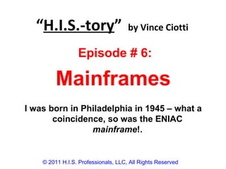 “H.I.S.-tory” by Vince Ciotti
© 2011 H.I.S. Professionals, LLC, All Rights Reserved
Episode # 6:
Mainframes
I was born in Philadelphia in 1945 – what a
coincidence, so was the ENIAC
mainframe!.
 