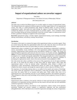 Industrial Engineering Letters                                                                 www.iiste.org
ISSN 2224-6096 (print) ISSN 2225-0581 (online)
Vol 1, No.1, 2011


        Impact of organizational culture on coworker support
                                             Saba Sattar
           Department of Management Sciences, The Islamia University of Bahawalpur, Pakistan
                                          saba.sattar@yahoo.com
Abstract
This paper aims to analyze the different factors on coworker support on creation of organizational culture.
The examined factors are comprised of different aspects of coworker support behavior in an organizational
context. This study is a model development study. Based on different studies, we tried to develop a
comprehensive model. And justify the model through the support of previous studies. This research
evaluated the influence of a series of potential factors on coworker support. Trust, coordination among
team, knowledge sharing and training considerably control the coworker support in organizational culture.
In future, quantitative techniques are applied on this research paper.
Keywords organizational culture, coworker support, organizational learning, social exchange, knowledge
sharing, trustworthiness, self-efficacy, training, innovativeness.


Introduction
The purpose of the study is to examine the impact of the organizational culture on coworker support. There
are several factors that affect the organizational culture but in this study few factor are discussed and
literature support that these factor have great impact on creation of organizational culture.
Organizational culture is probably the most significant factor determining an organization's competence,
success, and durability. It also contributes a lot to the organization's product representation and variety
assurance. Organizational Culture generates power and authority. (Seibert et al., 2004). The energy will
spread through the organization and create new forces for success. As a broadly used idea, organizational
culture is a critical environment situation that changes the structure and subsystems of an organization and
investigative it is a valuable and logically implemented. The managerial leaders have a basic responsibility
to play in the organization through their actions and leadership, while the employees contribute in
developing the organizational culture, which is the work environment (Cameron&Quinn’s, 2006).
One study initiate that culture contributes to the success of the organization, but not all aspect contributes
the same. It was found that the impacts of these facets differ by global regions, which imply that
organizational culture is force by national culture. Additionally, safety climate is related to an
organization’s safety documentation. Organizational cultures are reflect in the techniques that people
complete farm duties, set goals, and manage the required capital to achieve objectives (Williams, 2011).
The importance of a knowledge sharing culture as an enabler for the transfer and creation of knowledge.
The recruits within the organization must be enthusiastic to share their knowledge with others. Leaders
must know the culture both on an executive and public point. While culture often exists on an
organizational level, each community may have its own standard, perception, and cooperative perceptive.
Their willingness to share and to seek knowledge will be inclined by these cooperative visions (Al-Alawi et
al, 2007).
Literature Review
Organizational culture is defined as “the specific collection of values and norms that are shared by people
and groups in an organization and that control the way they interact with each other and with stakeholders
outside the organization.”(Valencia, 2011).
Basically, organizational culture is the behavior of the organization. Culture consists of the statement,
assessment, standard and concrete symptom of organization employees and their performance
(Zhang&Schroeder, 2010). Individuals move toward the organization and judge the culture of organization.


                                                     61
 