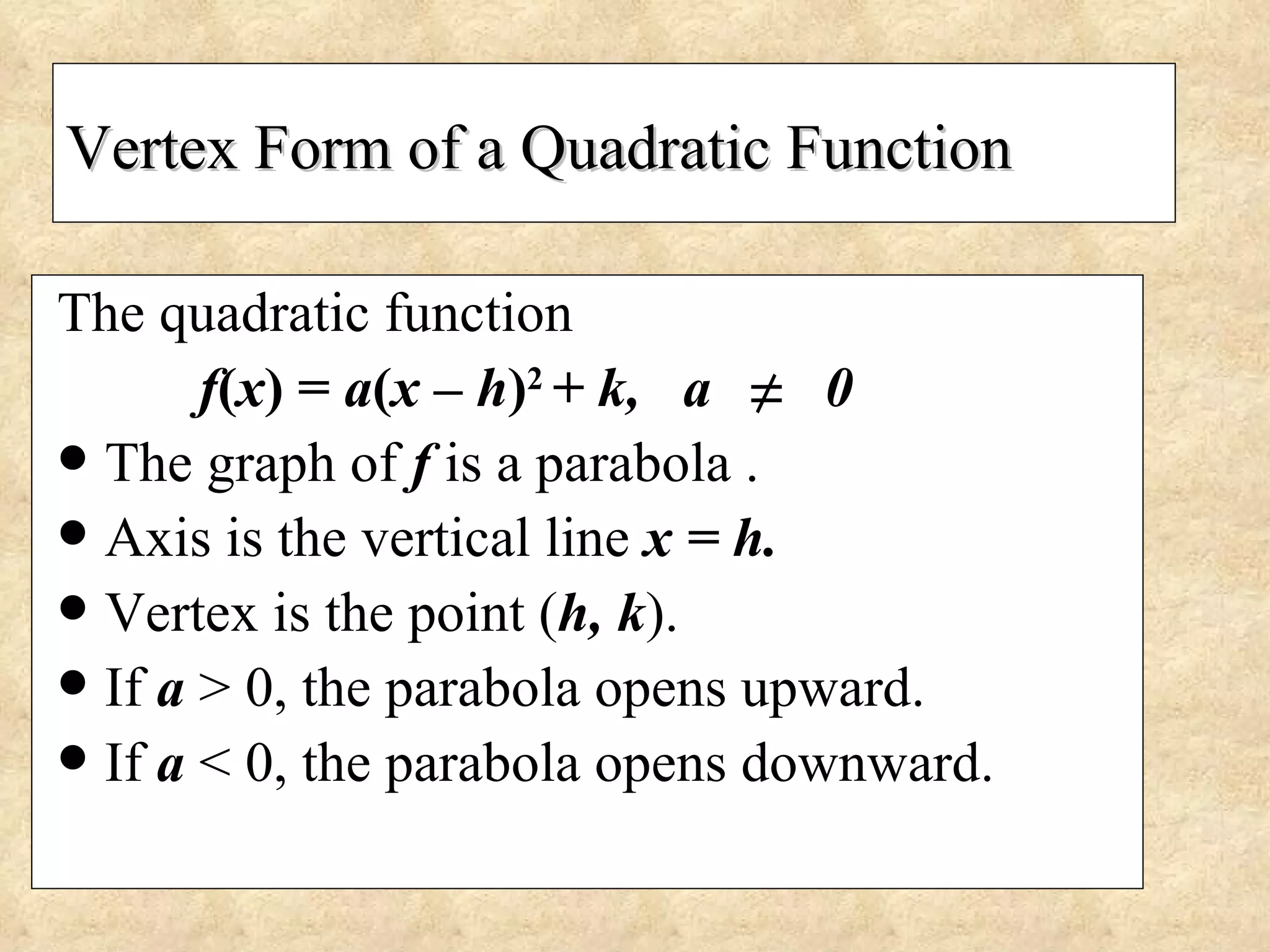 Vertex Form of a Quadratic Function The quadratic function f ( x ) =  a ( x – h ) 2   + k,  a  0 The graph of  f  is a parabola . Axis is the vertical line  x = h. Vertex is the point ( h, k ). If  a   > 0, the parabola opens upward. If  a   < 0, the parabola opens downward.  