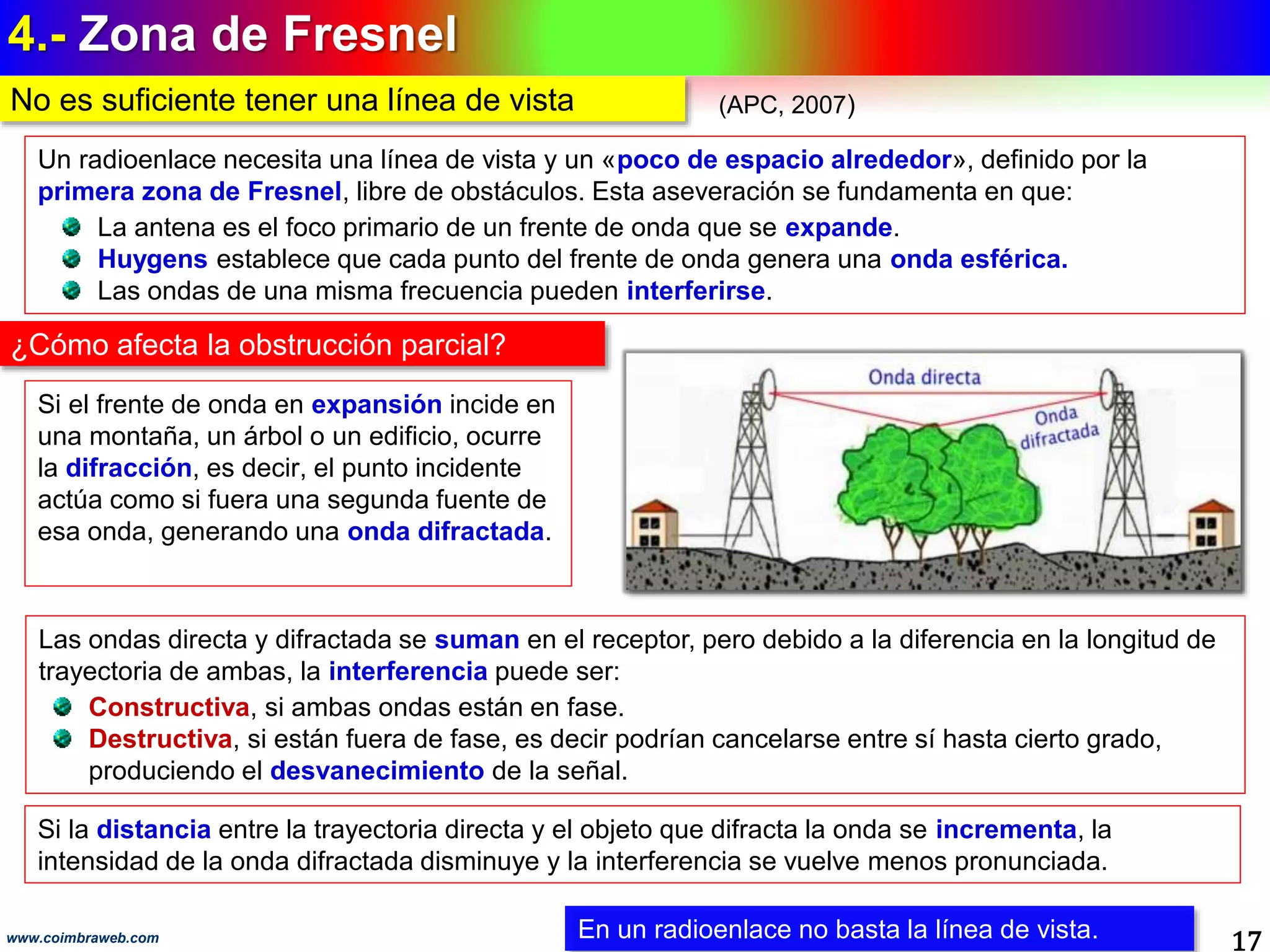 4.- Zona de Fresnel
17www.coimbraweb.com
No es suficiente tener una línea de vista
Un radioenlace necesita una línea de vista y un «poco de espacio alrededor», definido por la
primera zona de Fresnel, libre de obstáculos. Esta aseveración se fundamenta en que:
La antena es el foco primario de un frente de onda que se expande.
Huygens establece que cada punto del frente de onda genera una onda esférica.
Las ondas de una misma frecuencia pueden interferirse.
En un radioenlace no basta la línea de vista.
Si la distancia entre la trayectoria directa y el objeto que difracta la onda se incrementa, la
intensidad de la onda difractada disminuye y la interferencia se vuelve menos pronunciada.
Las ondas directa y difractada se suman en el receptor, pero debido a la diferencia en la longitud de
trayectoria de ambas, la interferencia puede ser:
Constructiva, si ambas ondas están en fase.
Destructiva, si están fuera de fase, es decir podrían cancelarse entre sí hasta cierto grado,
produciendo el desvanecimiento de la señal.
Si el frente de onda en expansión incide en
una montaña, un árbol o un edificio, ocurre
la difracción, es decir, el punto incidente
actúa como si fuera una segunda fuente de
esa onda, generando una onda difractada.
¿Cómo afecta la obstrucción parcial?
(APC, 2007)
 