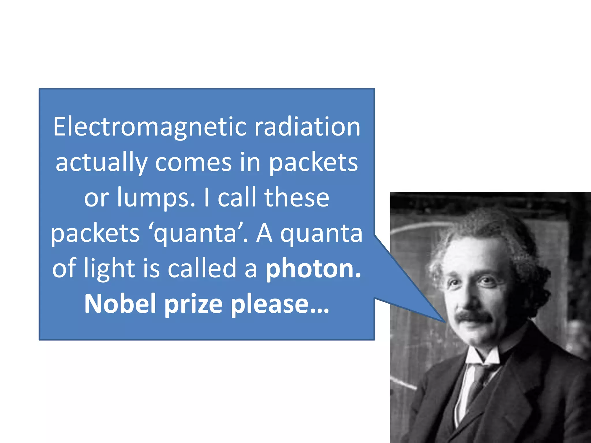 Electromagnetic radiation
actually comes in packets
or lumps. I call these
packets ‘quanta’. A quanta
of light is called a photon.
Nobel prize please…
 