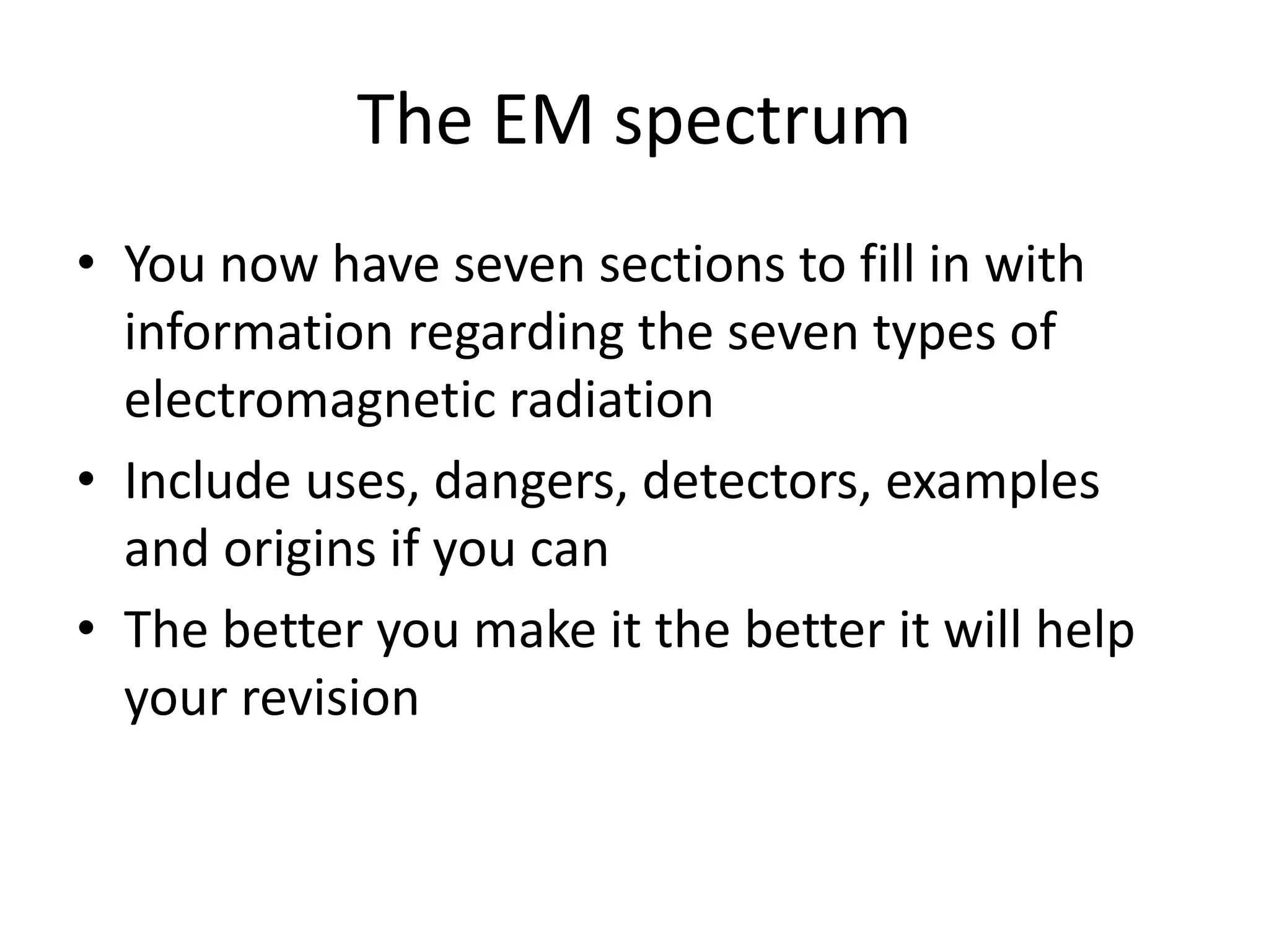 The EM spectrum
• You now have seven sections to fill in with
information regarding the seven types of
electromagnetic radiation
• Include uses, dangers, detectors, examples
and origins if you can
• The better you make it the better it will help
your revision
 