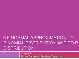 6.6 NORMAL APPROXIMATION TO
                        ^ TO P
BINOMIAL DISTRIBUTION AND
DISTRIBUTION
       Chapter 6:
       Normal Curves and Sampling Distributions
 
