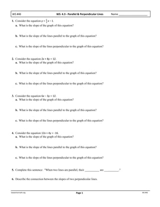 WS	
  #46                               WS:	
  4.3	
  -­‐	
  Parallel	
  &	
  Perpendicular	
  Lines   Name	
  ____________________

1. Consider the equation y = 5 x − 1.
                             3
     a. What is the slope of the graph of this equation?


     b. What is the slope of the lines parallel to the graph of this equation?


     c. What is the slope of the lines perpendicular to the graph of this equation?



2. Consider the equation 2x + 8y = 12.
   a. What is the slope of the graph of this equation?


     b. What is the slope of the lines parallel to the graph of this equation?


     c. What is the slope of the lines perpendicular to the graph of this equation?



3. Consider the equation 6x − 3y = 12.
   a. What is the slope of the graph of this equation?


     b. What is the slope of the lines parallel to the graph of this equation?


     c. What is the slope of the lines perpendicular to the graph of this equation?



4. Consider the equation 12x + 4y = -­‐16.
   a. What is the slope of the graph of this equation?


     b. What is the slope of the lines parallel to the graph of this equation?


     c. What is the slope of the lines perpendicular to the graph of this equation?



5. Complete this sentence: "When two lines are parallel, their __________ are __________."


6. Describe the connection between the slopes of two perpendicular lines.



beavertonmath.org                                                 Page	
  1                                                    WS	
  #46
 