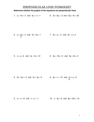 PERPENDICULAR LINES WORKSHEET
Determine whether the graphs of the equations are perpendicular lines.

1. y = -4x + 3 and 4y + x = -1          6. 2x + 6y = -3 and 12y = 4x + 20




2. y = -2x + 4 and 3x + 2y = 1          7. 6x + y = -4 and 6x – y = 4
        3




3. x + y = 6 and 4y – 4x = 12           8. 4y = 12x + 5 and 9y + 3x = 2




4. 2x – 5y = -3 and 5x + 2y = 6         9. 6y – x = -12 and 1x + y = 3
                                                            6




5. y = -x + 8 and x – y = -1            10. x – 3y = 9 and 8y + 24x = 16




                                                                            1
 