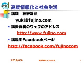 高度情報化と社会生活
   講師 藤野幸嗣
  yuki@fujino.com
   講義資料のウェブのアドレス
       http://www.fujino.com
   講義用Facebookページ
http://facebook.com/fujinocom


    2012/6/6    高度情報化と社会生活      1
 