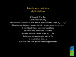 Problema económico 
del individuo 
Utilidad: U=U(x, Q0). 
Calidadambiental Q0 
Otrosbienes y servicios que se transan en el mercado, x = (x1, x2, ...., xn) 
Elección: restricción presupuestaria M, y los precios p= (p1,p2,...pn). 
El individuo trata de maximizar su utilidad 
seleccionando un nivel de consumo 
de todos los otros bienes, x=(x1, x2, ..., xn) 
dado que están sujetos a un ingreso fijo 
y un vector de precios, 
y un nivel ambiental determinado exógenamente.  