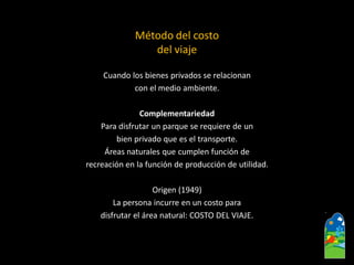 Método del costo 
del viaje 
Cuando los bienes privados se relacionan 
con el medio ambiente. 
Complementariedad 
Para disfrutar un parque se requiere de un 
bien privado que es el transporte. 
Áreas naturales que cumplen función de 
recreación en la función de producción de utilidad. 
Origen (1949) 
La persona incurre en un costo para 
disfrutar el área natural: COSTO DEL VIAJE.  