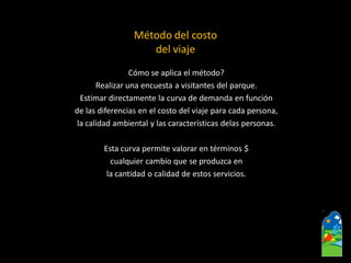 Cómo se aplica el método? 
Realizar una encuesta a visitantes del parque. 
Estimar directamente la curva de demanda en función 
de las diferencias en el costo del viaje para cada persona, 
la calidad ambiental y las características delas personas. 
Esta curva permite valorar en términos $ 
cualquier cambio que se produzca en 
la cantidad o calidad de estos servicios. 
Método del costo 
del viaje  