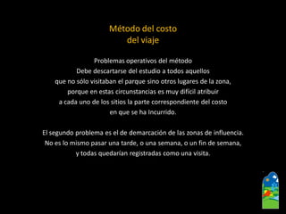 Problemas operativos del método 
Debe descartarse del estudio a todos aquellos 
que no sólo visitaban el parque sino otros lugares de la zona, 
porque en estas circunstancias es muy difícil atribuir 
a cada uno de los sitios la parte correspondiente del costo 
en que se ha Incurrido. 
El segundo problema es el de demarcación de las zonas de influencia. 
No es lo mismo pasar una tarde, o una semana, o un fin de semana, 
y todas quedarían registradas como una visita. 
Método del costo 
del viaje  