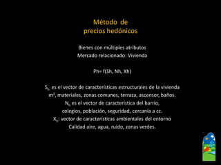Método de 
precios hedónicos 
Bienes con múltiples atributos 
Mercado relacionado: Vivienda 
Ph= f(Sh, Nh, Xh) 
Sh:es el vector de características estructurales de la vivienda 
m2, materiales, zonas comunes, terraza, ascensor, baños. 
Nhes el vector de característica del barrio, 
colegios, población, seguridad, cercanía a cc. 
Xh: vector de características ambientales del entorno 
Calidad aire, agua, ruido, zonas verdes.  