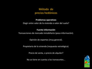 Problemas operativos 
Elegir entre valor de la vivienda o valor del suelo? 
Fuente información 
Transacciones de mercado inmobiliario (poca información). 
Opinión de expertos (muy general). 
Propietario de la vivienda (respuesta estratégica). 
Precio de venta, o precio de alquiler? 
No se tiene en cuenta a los transeuntes... 
Método de precios hedónicos  