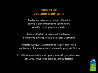 Método de 
valoración contingente 
En algunos casos son los únicos utilizables 
porque el bien ambiental no tiene ninguna 
relación con ningún bien privado. 
Dada la dificultad de los métodos indirectos, 
este método directo pareciera una buena alternativa. 
Se intenta averiguar la valoración de las personas frente a 
cambios en la oferta ambiental a través de la pregunta directa. 
El método de valoración contingente fue usado por primera vez 
por Davis (1963) como parte de su tesis doctoral.  