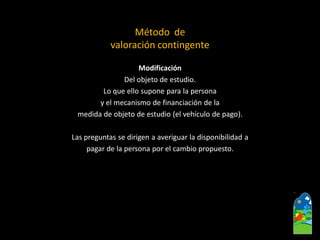 Modificación 
Del objeto de estudio. 
Lo que ello supone para la persona 
y el mecanismo de financiación de la 
medida de objeto de estudio (el vehículo de pago). 
Las preguntas se dirigen a averiguar la disponibilidad a 
pagar de la persona por el cambio propuesto. 
Método de 
valoración contingente  