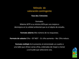 Fase dos: Entrevista 
Formatos. 
MáximaWTP o su mínima WTA por una mejora o 
desmejora en la calidad ambiental que es el objeto de estudio. 
Formato abiertoAlto número de no respuestas. 
Formato de subasta Cifra –SI? NO? -Si: cifra aumenta –No: Cifra reduce. 
Formato múltiple Se le presenta al entrevistado un cuadro o 
una tabla que ofrece varias cifras, ordenadas de mayor a menor 
y se le pide que seleccione una. 
Método de valoración contingente  