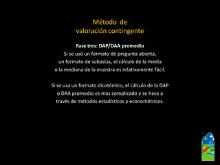 Fase tres: DAP/DAA promedio 
Si se usó un formato de pregunta abierta, 
un formato de subastas, el cálculode la media 
o la mediana de la muestra es relativamente fácil. 
Si se usa un formato dicotómico, el cálculo de la DAP 
o DAA promedio es mas complicado y se hace a 
través de métodos estadísticos y econométricos. 
Método de 
valoración contingente  