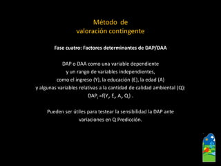 Fase cuatro: Factores determinantes de DAP/DAA 
DAP o DAA como una variable dependiente 
y un rango de variables independientes, 
como el ingreso (Y), la educación (E), la edad (A) 
y algunas variables relativas a la cantidad de calidad ambiental (Q): 
DAPi=f(Yi, Ei, Ai, Qi). 
Puedenser útiles para testear la sensibilidad la DAP ante 
variaciones en Q Predicción. 
Método de 
valoración contingente  