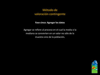Fase cinco: Agregar los datos 
Agregar se refiere al proceso en el cual la media o la 
mediana se convierten en un valor no sólo de la 
muestra sino de la población. 
Método de 
valoración contingente  