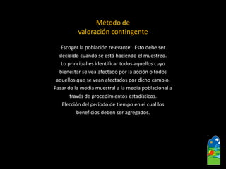 Escoger la población relevante: Esto debe ser 
decidido cuando se está haciendo el muestreo. 
Lo principal es identificar todos aquellos cuyo 
bienestar se vea afectado por la acción o todos 
aquellos que se vean afectados por dicho cambio. 
Pasar de la media muestrala la media poblacional a 
través de procedimientos estadísticos. 
Elección del periodo de tiempo en el cual los 
beneficios deben ser agregados. 
Método de valoración contingente  