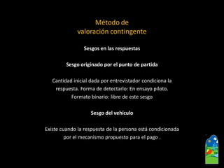 Sesgos en las respuestas 
Sesgo originado por el punto de partida 
Cantidad inicial dada por entrevistador condiciona la 
respuesta. Forma de detectarlo: En ensayo piloto. 
Formato binario: libre de este sesgo 
Sesgo del vehículo 
Existe cuando la respuesta de la persona está condicionada 
por el mecanismo propuesto para el pago . 
Método de valoración contingente  